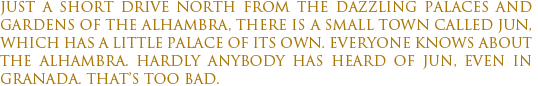 Just a short drive north from the dazzling palaces and gardens of the Alhambra, there is a small town called Jun, which has a little palace of its own. Everyone knows About the Alhambra. Hardly anybody has heard of Jun, even in Granada. that’s too bad.